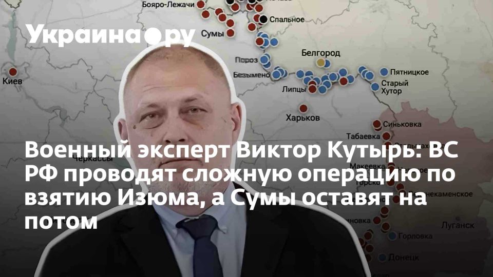 Военный эксперт Виктор Кутырь: ВС РФ проводят сложную операцию по взятию Изюма, а Сумы оставят на потом