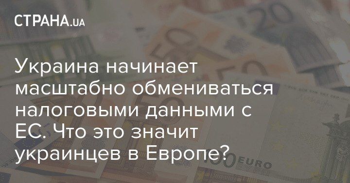 Украина начинает масштабно обмениваться налоговыми данными с ЕС. Что это значит украинцев в Европе?